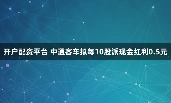 开户配资平台 中通客车拟每10股派现金红利0.5元