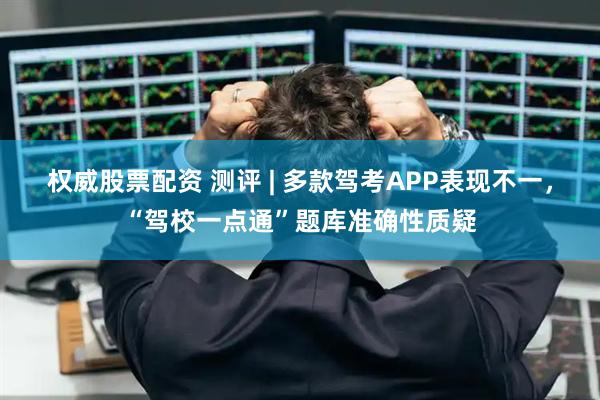 权威股票配资 测评 | 多款驾考APP表现不一，“驾校一点通”题库准确性质疑