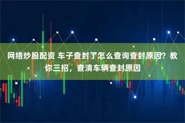 网络炒股配资 车子查封了怎么查询查封原因？教你三招，查清车辆查封原因