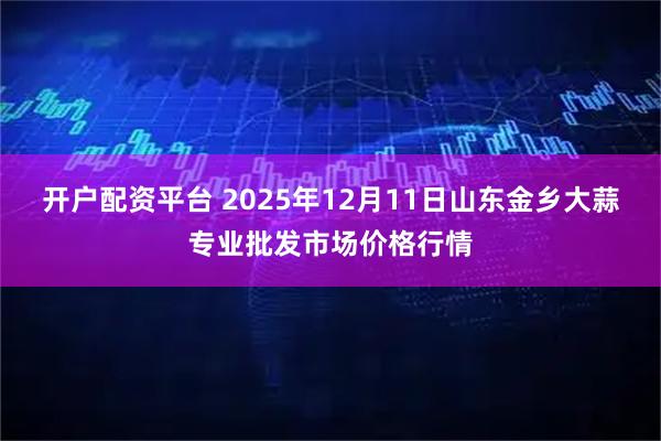 开户配资平台 2025年12月11日山东金乡大蒜专业批发市场价格行情