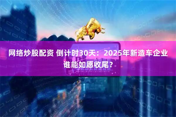 网络炒股配资 倒计时30天：2025年新造车企业谁能如愿收尾？
