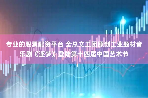 专业的股票配资平台 全总文工团原创工业题材音乐剧《逐梦》登陆第十四届中国艺术节