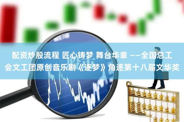 配资炒股流程 匠心铸梦 舞台华章 ——全国总工会文工团原创音乐剧《逐梦》角逐第十八届文华奖