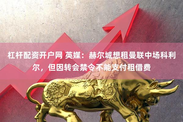 杠杆配资开户网 英媒：赫尔城想租曼联中场科利尔，但因转会禁令不能支付租借费
