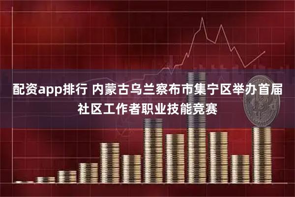 配资app排行 内蒙古乌兰察布市集宁区举办首届社区工作者职业技能竞赛