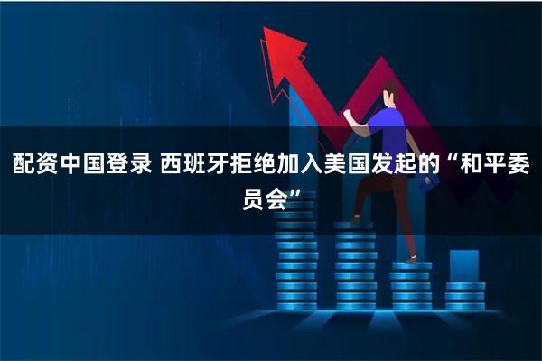 配资中国登录 西班牙拒绝加入美国发起的“和平委员会”