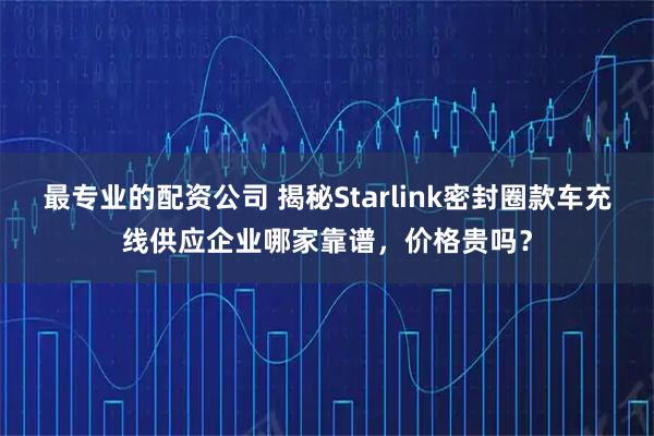 最专业的配资公司 揭秘Starlink密封圈款车充线供应企业哪家靠谱，价格贵吗？