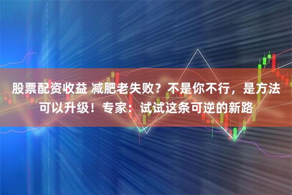 股票配资收益 减肥老失败？不是你不行，是方法可以升级！专家：试试这条可逆的新路
