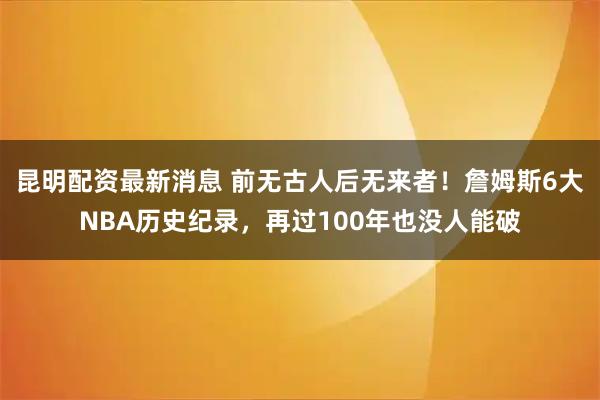 昆明配资最新消息 前无古人后无来者！詹姆斯6大NBA历史纪录，再过100年也没人能破