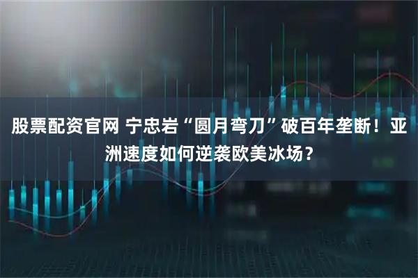 股票配资官网 宁忠岩“圆月弯刀”破百年垄断！亚洲速度如何逆袭欧美冰场？