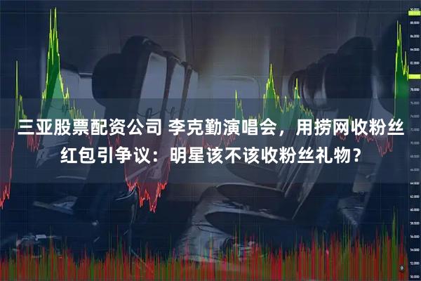 三亚股票配资公司 李克勤演唱会，用捞网收粉丝红包引争议：明星该不该收粉丝礼物？