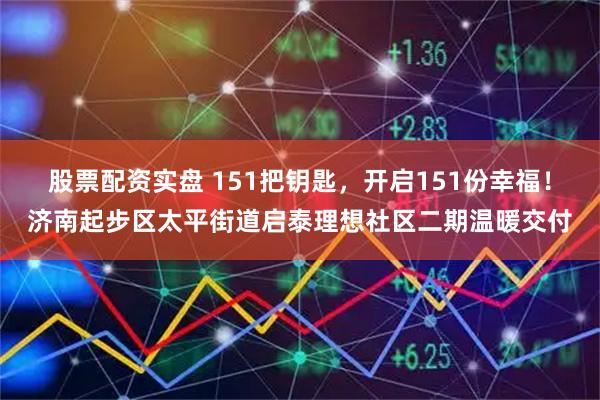 股票配资实盘 151把钥匙，开启151份幸福！济南起步区太平街道启泰理想社区二期温暖交付
