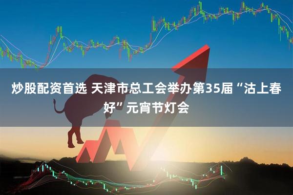 炒股配资首选 天津市总工会举办第35届“沽上春好”元宵节灯会