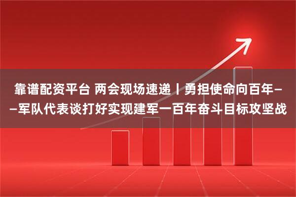 靠谱配资平台 两会现场速递丨勇担使命向百年——军队代表谈打好实现建军一百年奋斗目标攻坚战