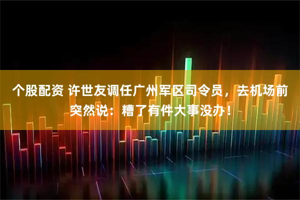 个股配资 许世友调任广州军区司令员，去机场前突然说：糟了有件大事没办！