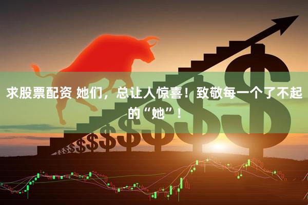 求股票配资 她们，总让人惊喜！致敬每一个了不起的“她”！