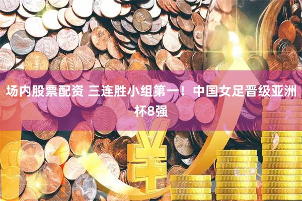 场内股票配资 三连胜小组第一！中国女足晋级亚洲杯8强