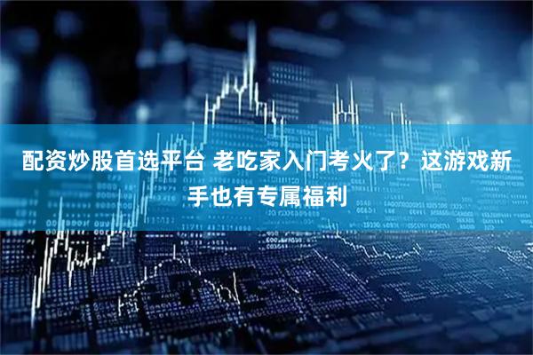 配资炒股首选平台 老吃家入门考火了？这游戏新手也有专属福利