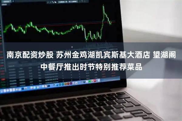 南京配资炒股 苏州金鸡湖凯宾斯基大酒店 望湖阁中餐厅推出时节特别推荐菜品