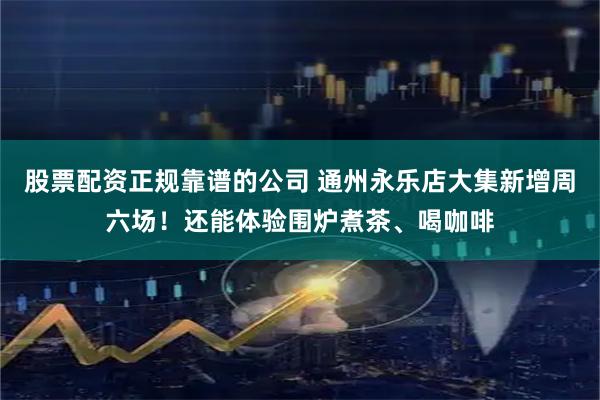 股票配资正规靠谱的公司 通州永乐店大集新增周六场！还能体验围炉煮茶、喝咖啡
