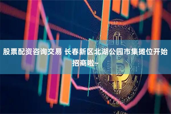 股票配资咨询交易 长春新区北湖公园市集摊位开始招商啦~