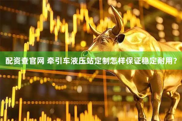 配资查官网 牵引车液压站定制怎样保证稳定耐用？