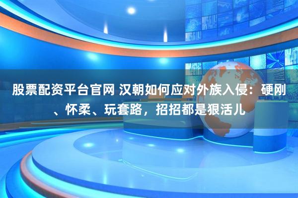 股票配资平台官网 汉朝如何应对外族入侵：硬刚、怀柔、玩套路，招招都是狠活儿