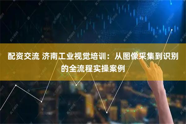 配资交流 济南工业视觉培训：从图像采集到识别的全流程实操案例