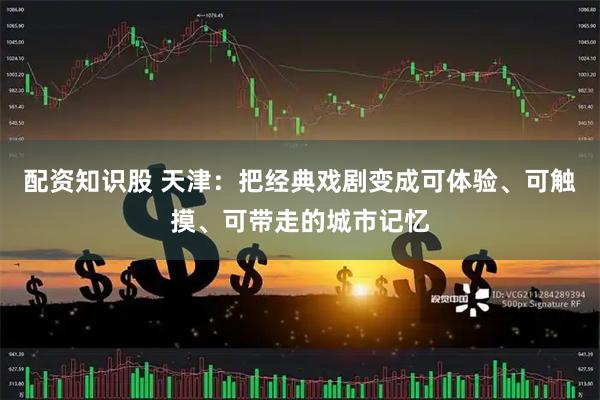 配资知识股 天津：把经典戏剧变成可体验、可触摸、可带走的城市记忆
