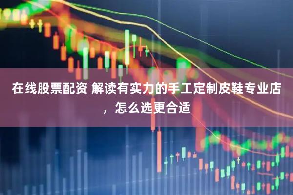 在线股票配资 解读有实力的手工定制皮鞋专业店，怎么选更合适