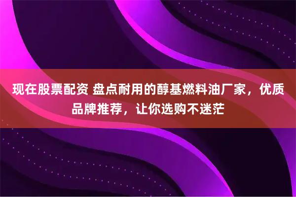现在股票配资 盘点耐用的醇基燃料油厂家，优质品牌推荐，让你选购不迷茫