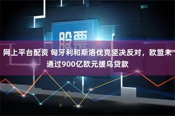 网上平台配资 匈牙利和斯洛伐克坚决反对，欧盟未通过900亿欧元援乌贷款