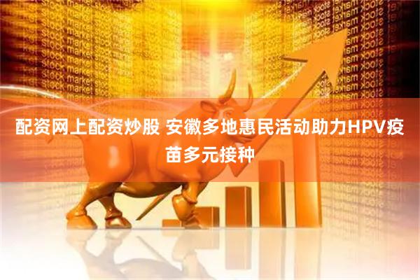 配资网上配资炒股 安徽多地惠民活动助力HPV疫苗多元接种