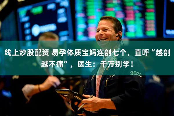 线上炒股配资 易孕体质宝妈连剖七个，直呼“越剖越不痛”，医生：千万别学！