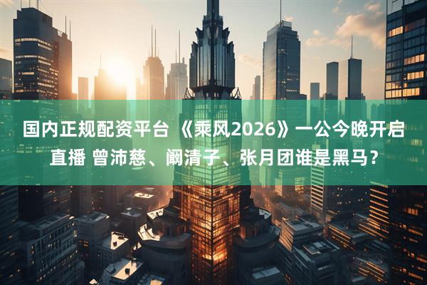 国内正规配资平台 《乘风2026》一公今晚开启直播 曾沛慈、阚清子、张月团谁是黑马？