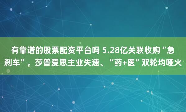 有靠谱的股票配资平台吗 5.28亿关联收购“急刹车”，莎普爱思主业失速、“药+医”双轮均哑火