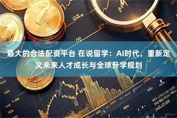 最大的合法配资平台 在说留学：AI时代，重新定义未来人才成长与全球升学规划
