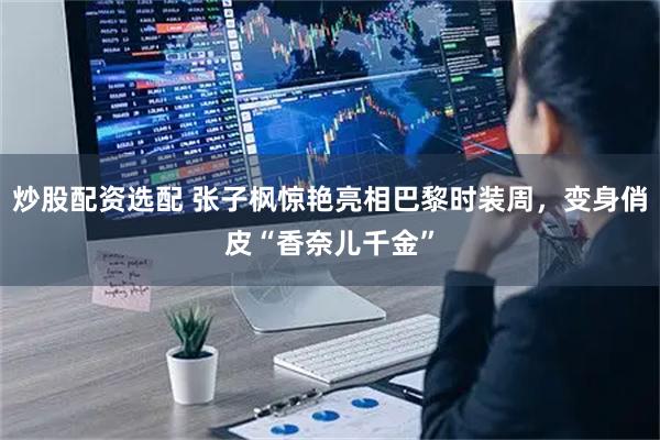 炒股配资选配 张子枫惊艳亮相巴黎时装周，变身俏皮“香奈儿千金”