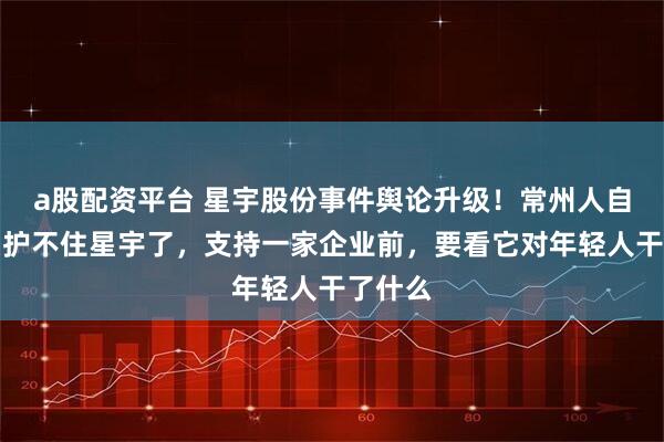 a股配资平台 星宇股份事件舆论升级！常州人自己说：护不住星宇了，支持一家企业前，要看它对年轻人干了什么