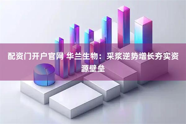 配资门开户官网 华兰生物：采浆逆势增长夯实资源壁垒