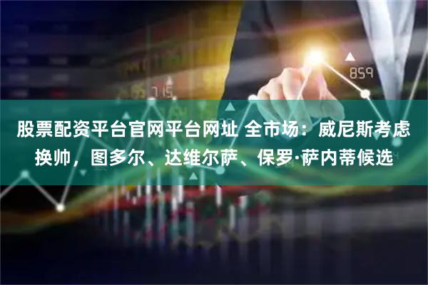 股票配资平台官网平台网址 全市场：威尼斯考虑换帅，图多尔、达维尔萨、保罗·萨内蒂候选